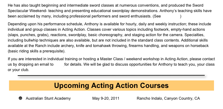 He has also taught beginning and intermediate sword classes at numerous conventions, and produced the Sword Spectacular Weekend- teaching and presenting educational swordplay demonstrations. Anthony’s teaching skills have been acclaimed by many, including professional performers and sword enthusiasts. (See Accolades)
Depending upon his performance schedule, Anthony is available for hourly, daily and weekly instruction; these include individual and group classes in Acting Action. Classes cover various topics including footwork, empty-hand actions (slaps, punches, grabs), reactions, swordplay, basic choreography, and staging action for the camera. Specialties, including bullwhip techniques are also available, but are not included in the standard class contents. Additional skills available at the Ranch include archery, knife and tomahawk throwing, firearms handling, and weapons on horseback (basic riding skills a prerequisite).
If you are interested in individual training or hosting a Master Class / weekend workshop in Acting Action, please contact us by dropping an email to Mary for details. We will be glad to discuss opportunities for Anthony to teach you, your class or your club. 
￼
￼
Australian Stunt Academy                    May 9-20, 2011                Rancho Indalo, Canyon Country, CA